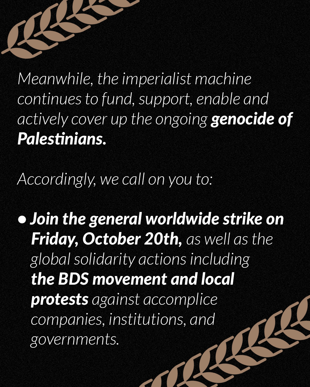 Meanwhile, the imperialist machine continues to fund, support, enable and actively cover up the ongoing genocide of Palestinians. And so we call you to: Join the general worldwide strike on Friday, October 20th, as well as the global solidarity actions including the BDS movement and local protests against accomplice companies, institutions, and governments.